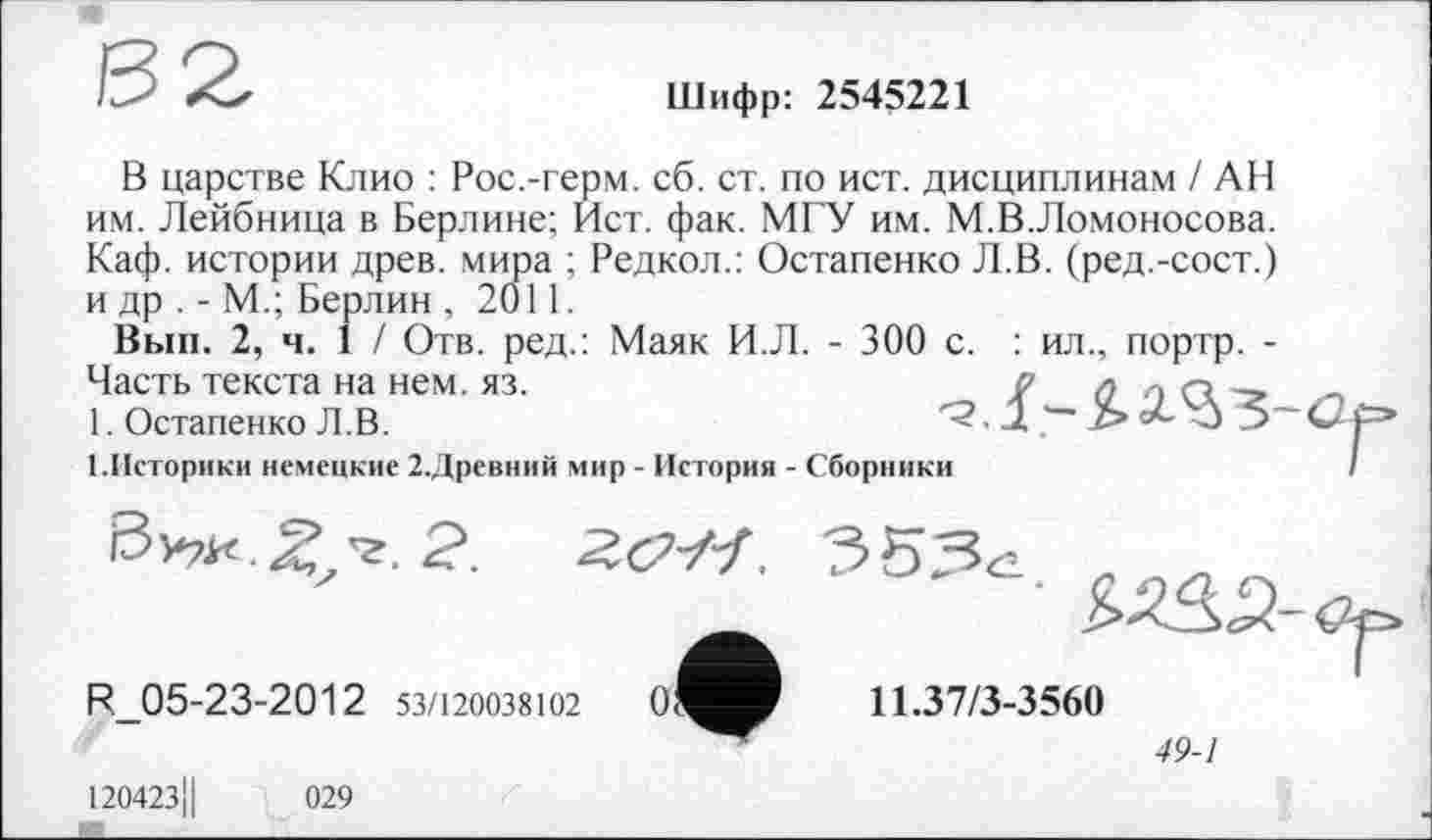 ﻿Шифр: 2545221
В царстве Клио : Рос.-герм. сб. ст. по ист. дисциплинам ! АН им. Лейбница в Берлине; Ист. фак. МГУ им. М.В.Ломоносова. Каф. истории древ, мира ; Редкол.: Остапенко Л.В. (ред.-сост.) и др . - М.; Берлин , 2011.
Вып. 2, ч. 1 / Отв. ред.: Маяк И.Л. - 300 с. : ил., портр. -Часть текста на нем. яз.	/ <2 о СК
1. Остапенко Л.В.	О 5
(.Историки немецкие 2.Древний мир - История - Сборники
11.37/3-3560
49-1
R_05-23-2012 53/120038102
120423II
029